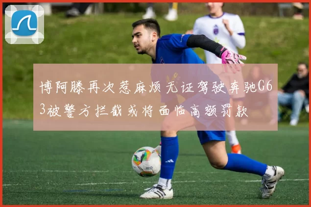 博阿滕再次惹麻烦无证驾驶奔驰G63被警方拦截或将面临高额罚款