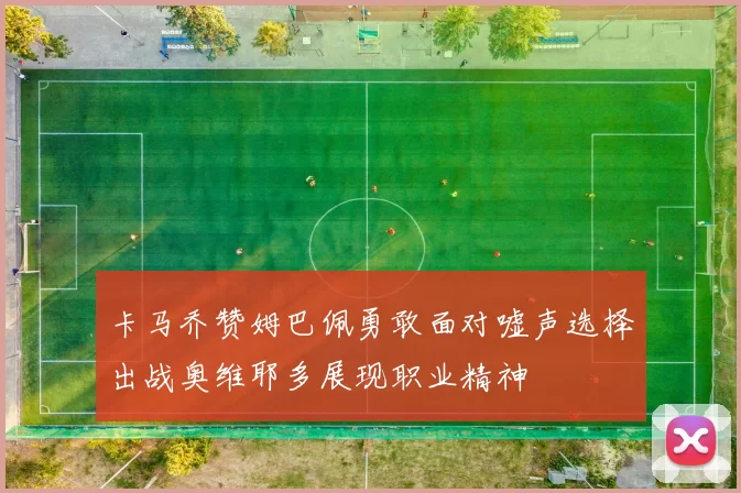 卡马乔赞姆巴佩勇敢面对嘘声选择出战奥维耶多展现职业精神