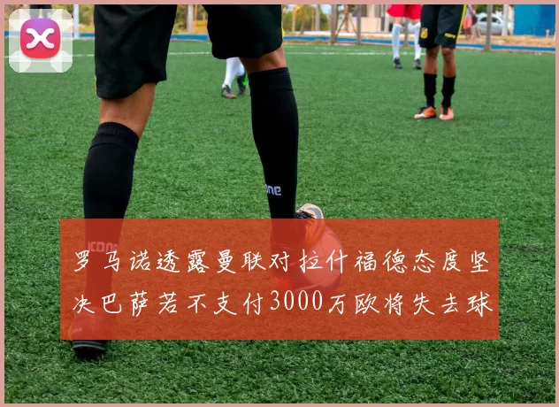 罗马诺透露曼联对拉什福德态度坚决巴萨若不支付3000万欧将失去球员