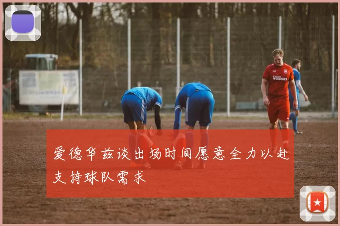 爱德华兹谈出场时间愿意全力以赴支持球队需求