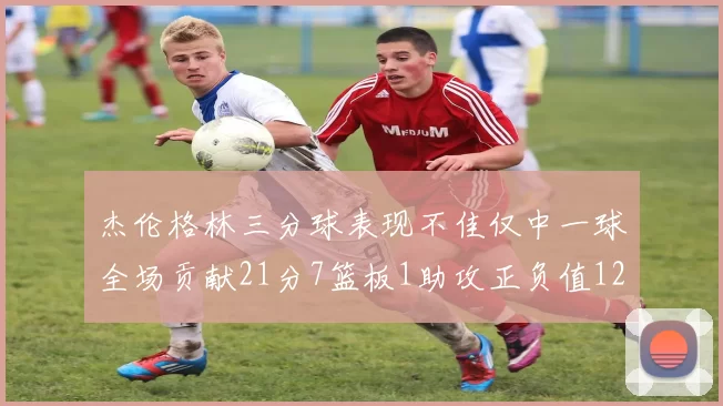 杰伦格林三分球表现不佳仅中一球全场贡献21分7篮板1助攻正负值12居全队最低