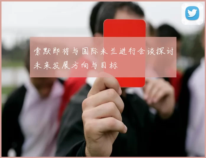 索默即将与国际米兰进行会谈探讨未来发展方向与目标