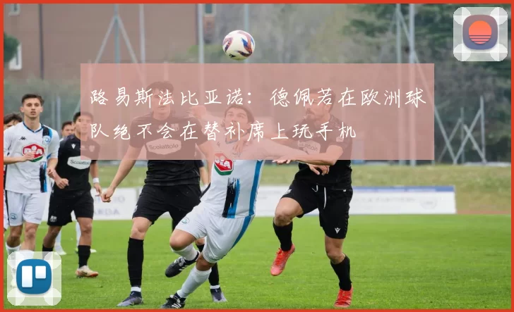 路易斯法比亚诺：德佩若在欧洲球队绝不会在替补席上玩手机