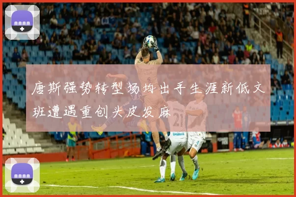 唐斯强势转型场均出手生涯新低文班遭遇重创头皮发麻