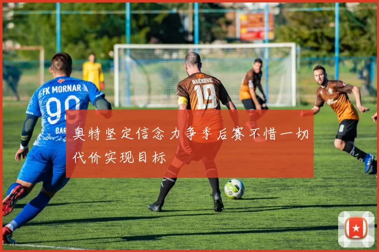 奥特坚定信念力争季后赛不惜一切代价实现目标