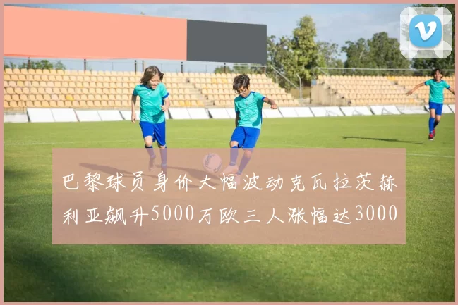 巴黎球员身价大幅波动克瓦拉茨赫利亚飙升5000万欧三人涨幅达3000万欧