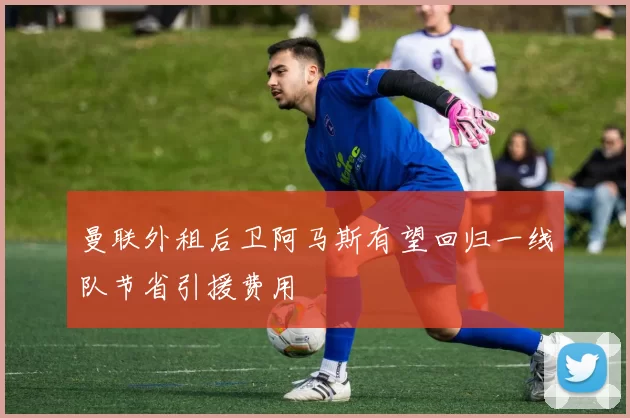 曼联外租后卫阿马斯有望回归一线队节省引援费用