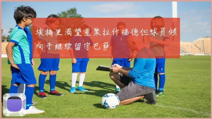 埃梅里渴望重聚拉什福德但球员倾向于继续留守巴萨