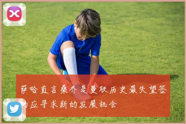 萨哈直言桑乔是曼联历史最失望签约应寻求新的发展机会